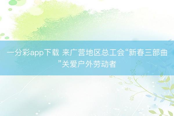 一分彩app下载 来广营地区总工会“新春三部曲”关爱户外劳动者