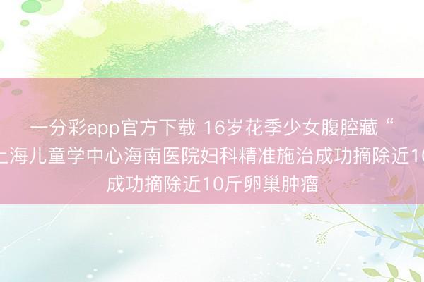 一分彩app官方下载 16岁花季少女腹腔藏 “巨型炸弹” 上海儿童学中心海南医院妇科精准施治成功摘除近10斤卵巢肿瘤