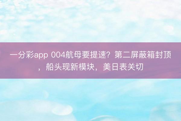 一分彩app 004航母要提速？第二屏蔽箱封顶，船头现新模块，美日表关切