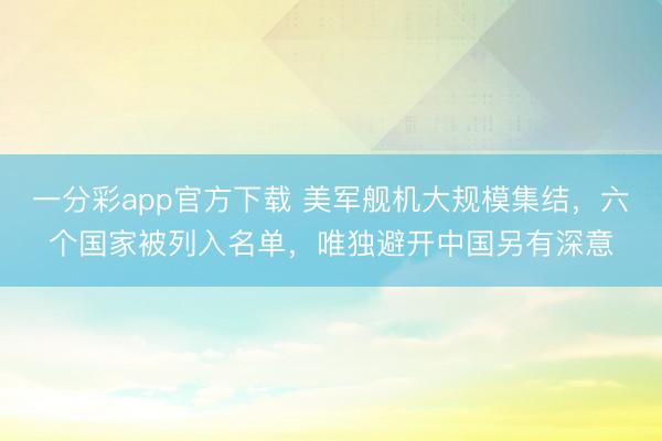 一分彩app官方下载 美军舰机大规模集结，六个国家被列入名单，唯独避开中国另有深意