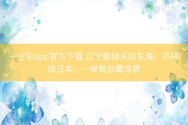 一分彩app官方下载 辽宁舰掉头回东海，不环绕日本，一举背后藏深意