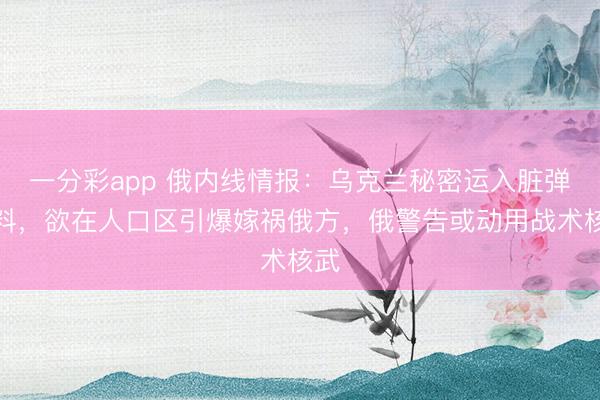 一分彩app 俄内线情报:乌克兰秘密运入脏弹材料,欲在人口区引爆嫁祸俄方,俄警告或动用战术核武