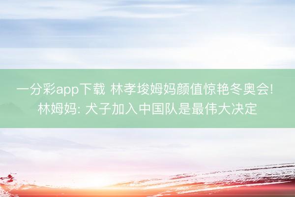 一分彩app下载 林孝埈姆妈颜值惊艳冬奥会! 林姆妈: 犬子加入中国队是最伟大决定