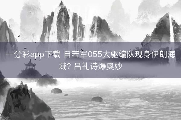 一分彩app下载 自若军055大驱编队现身伊朗海域? 吕礼诗爆奥妙