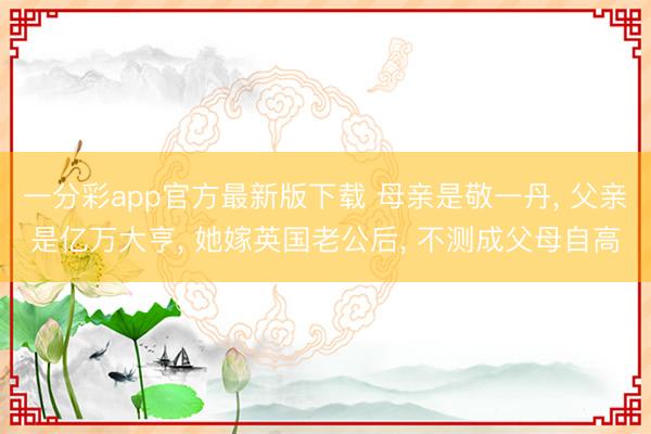 一分彩app官方最新版下载 母亲是敬一丹, 父亲是亿万大亨, 她嫁英国老公后, 不测成父母自高