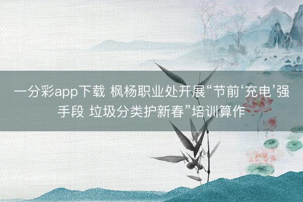 一分彩app下载 枫杨职业处开展“节前‘充电’强手段 垃圾分类护新春”培训算作
