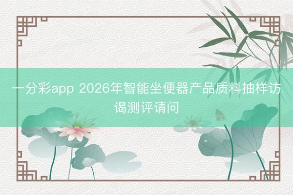 一分彩app 2026年智能坐便器产品质料抽样访谒测评请问