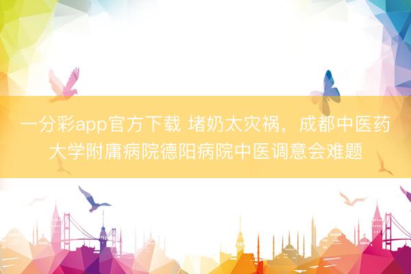 一分彩app官方下载 堵奶太灾祸，成都中医药大学附庸病院德阳病院中医调意会难题