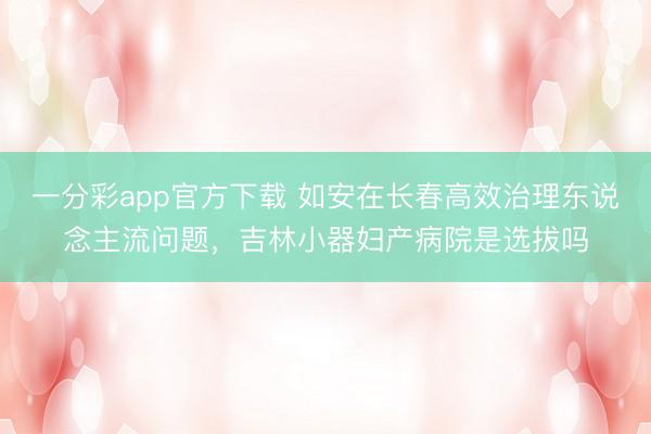 一分彩app官方下载 如安在长春高效治理东说念主流问题，吉林小器妇产病院是选拔吗
