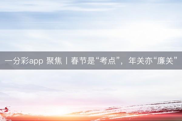 一分彩app 聚焦丨春节是“考点”，年关亦“廉关”