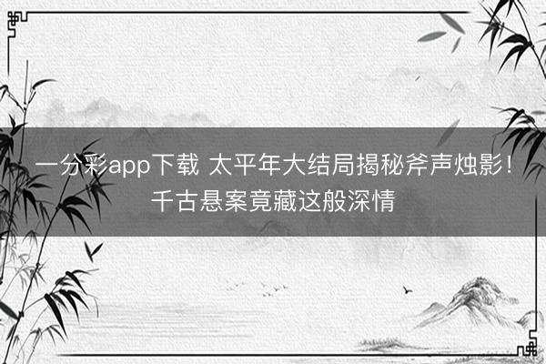 一分彩app下载 太平年大结局揭秘斧声烛影！千古悬案竟藏这般深情