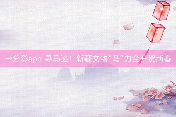 一分彩app 寻马迹！新疆文物“马”力全开贺新春