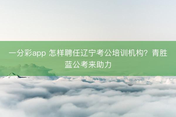 一分彩app 怎样聘任辽宁考公培训机构？青胜蓝公考来助力