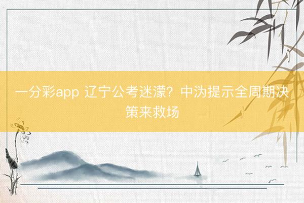 一分彩app 辽宁公考迷濛？中沩提示全周期决策来救场