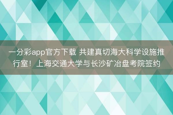 一分彩app官方下载 共建真切海大科学设施推行室！上海交通大学与长沙矿冶盘考院签约