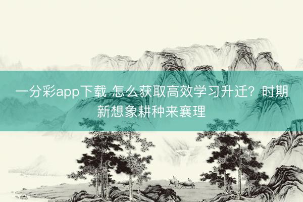 一分彩app下载 怎么获取高效学习升迁？时期新想象耕种来襄理