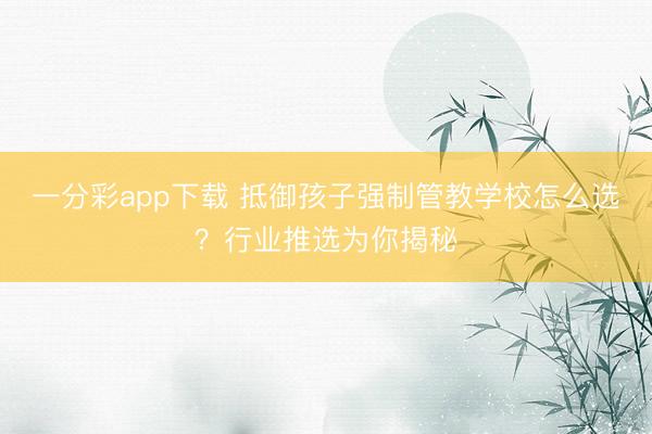 一分彩app下载 抵御孩子强制管教学校怎么选？行业推选为你揭秘