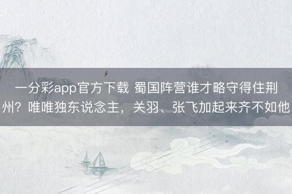 一分彩app官方下载 蜀国阵营谁才略守得住荆州？唯唯独东说念主，关羽、张飞加起来齐不如他