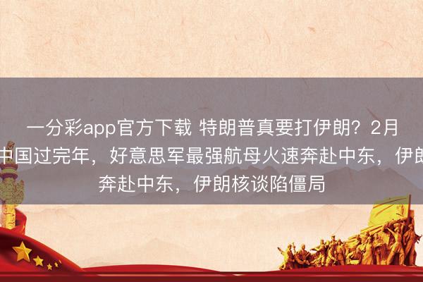 一分彩app官方下载 特朗普真要打伊朗？2月15日，不等中国过完年，好意思军最强航母火速奔赴中东，伊朗核谈陷僵局