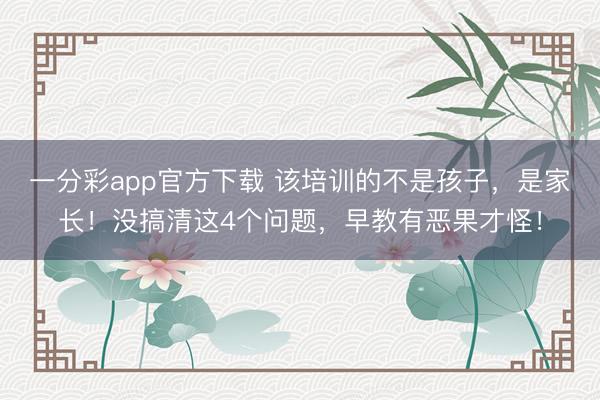 一分彩app官方下载 该培训的不是孩子，是家长！没搞清这4个问题，早教有恶果才怪！