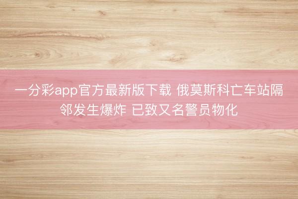 一分彩app官方最新版下载 俄莫斯科亡车站隔邻发生爆炸 已致又名警员物化