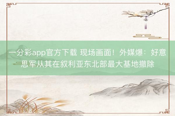 一分彩app官方下载 现场画面！外媒爆：好意思军从其在叙利亚东北部最大基地撤除