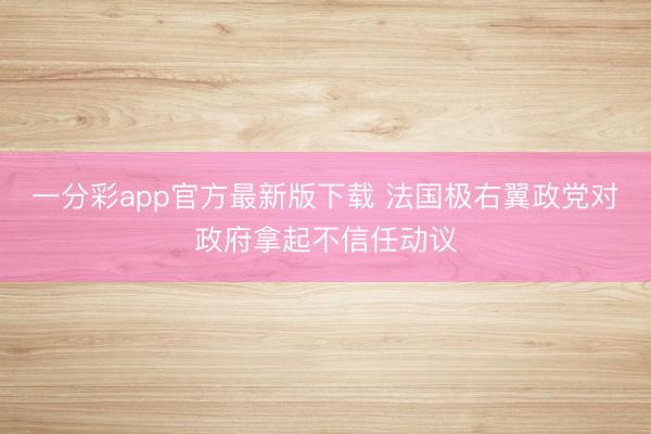 一分彩app官方最新版下载 法国极右翼政党对政府拿起不信任动议