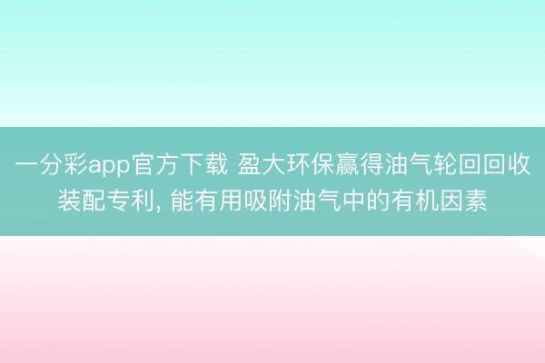 一分彩app官方下载 盈大环保赢得油气轮回回收装配专利, 能有用吸附油气中的有机因素