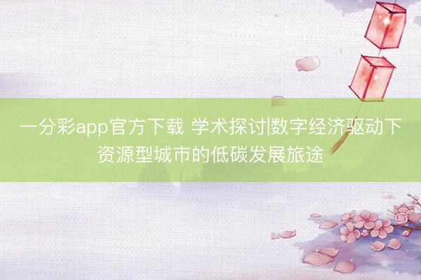 一分彩app官方下载 学术探讨|数字经济驱动下资源型城市的低碳发展旅途