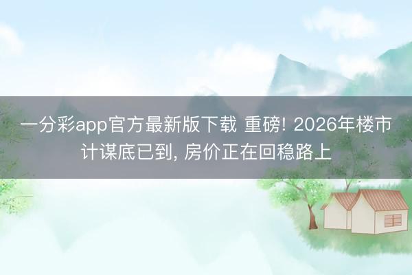 一分彩app官方最新版下载 重磅! 2026年楼市计谋底已到， 房价正在回稳路上