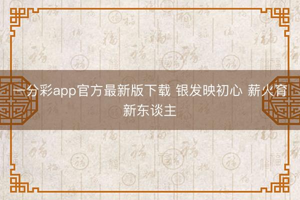 一分彩app官方最新版下载 银发映初心 薪火育新东谈主