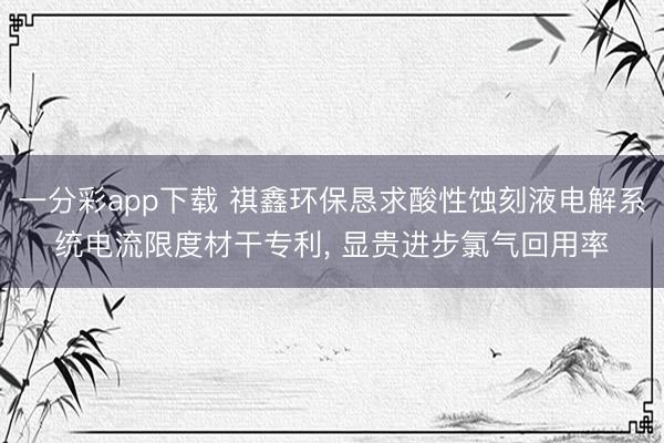 一分彩app下载 祺鑫环保恳求酸性蚀刻液电解系统电流限度材干专利， 显贵进步氯气回用率