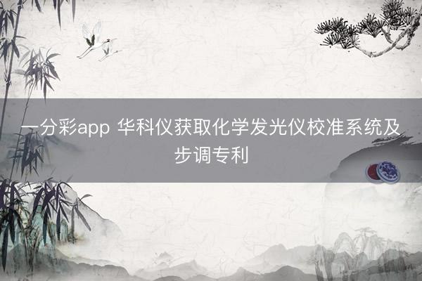 一分彩app 华科仪获取化学发光仪校准系统及步调专利