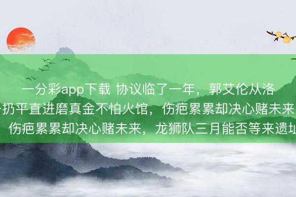 一分彩app下载 协议临了一年,郭艾伦从洛杉矶落地归来,行李一扔平直进磨真金不怕火馆,伤疤累累却决心赌未来,龙狮队三月能否等来遗址