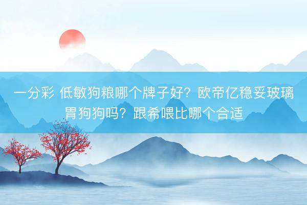 一分彩 低敏狗粮哪个牌子好?欧帝亿稳妥玻璃胃狗狗吗?跟希喂比哪个合适