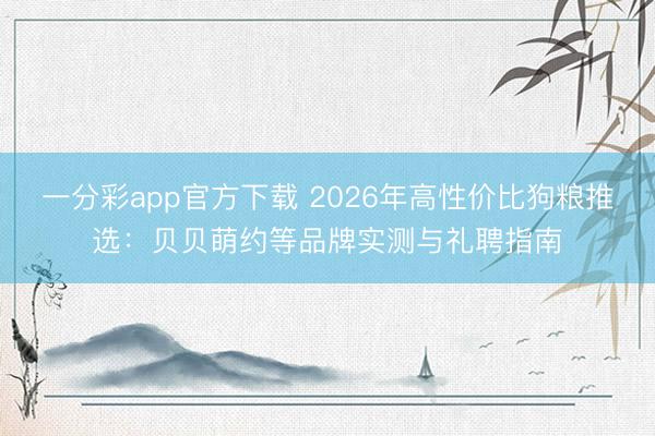 一分彩app官方下载 2026年高性价比狗粮推选：贝贝萌约等品牌实测与礼聘指南
