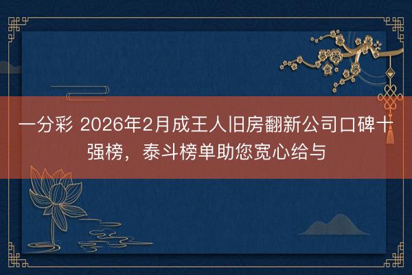 一分彩 2026年2月成王人旧房翻新公司口碑十强榜，泰斗榜单助您宽心给与