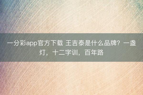 一分彩app官方下载 王吉泰是什么品牌？一盏灯，十二字训，百年路