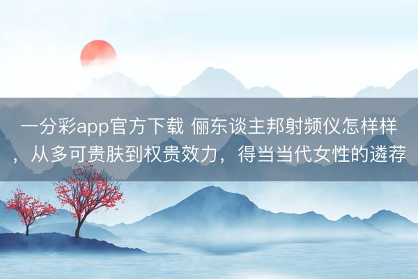 一分彩app官方下载 俪东谈主邦射频仪怎样样，从多可贵肤到权贵效力，得当当代女性的遴荐