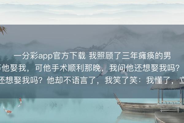 一分彩app官方下载 我照顾了三年瘫痪的男友，统统东说念主都等他娶我，可他手术顺利那晚，我问他还想娶我吗？他却不语言了，我笑了笑：我懂了，立马回身就走