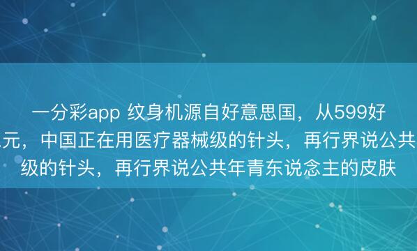 一分彩app 纹身机源自好意思国，从599好意思元到59.9好意思元，中国正在用医疗器械级的针头，再行界说公共年青东说念主的皮肤