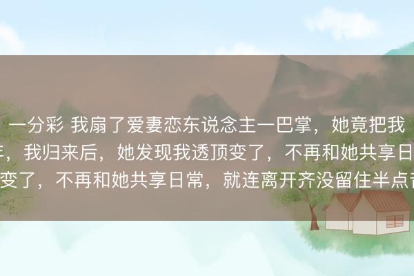 一分彩 我扇了爱妻恋东说念主一巴掌，她竟把我送去偏远山区支教 5 年，我归来后，她发现我透顶变了，不再和她共享日常，就连离开齐没留住半点音讯！