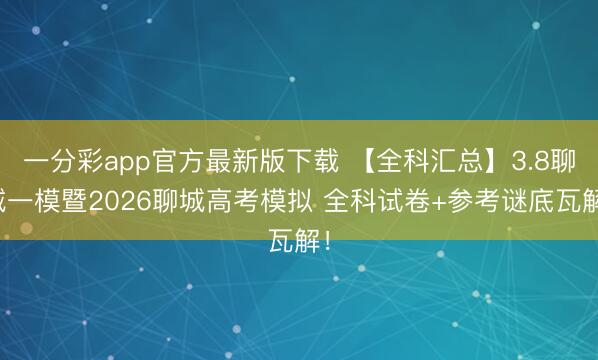 一分彩app官方最新版下载 【全科汇总】3.8聊城一模暨2026聊城高考模拟 全科试卷+参考谜底瓦解！