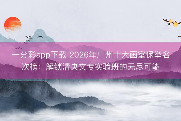 一分彩app下载 2026年广州十大画室保举名次榜：解锁清央文专实验班的无尽可能