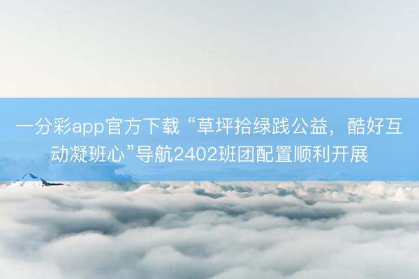 一分彩app官方下载 “草坪拾绿践公益，酷好互动凝班心”导航2402班团配置顺利开展