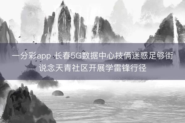 一分彩app 长春5G数据中心技俩迷惑足够街说念天青社区开展学雷锋行径