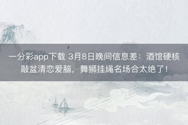 一分彩app下载 3月8日晚间信息差：酒馆硬核敲盆清恋爱脑，舞狮挂绳名场合太绝了！