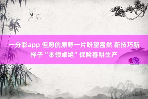 一分彩app 但愿的原野一片盼望盎然 新技巧新样子“本领卓绝”保险春耕生产