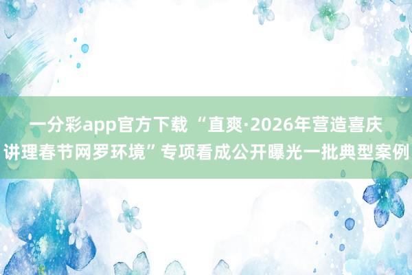 一分彩app官方下载 “直爽·2026年营造喜庆讲理春节网罗环境”专项看成公开曝光一批典型案例
