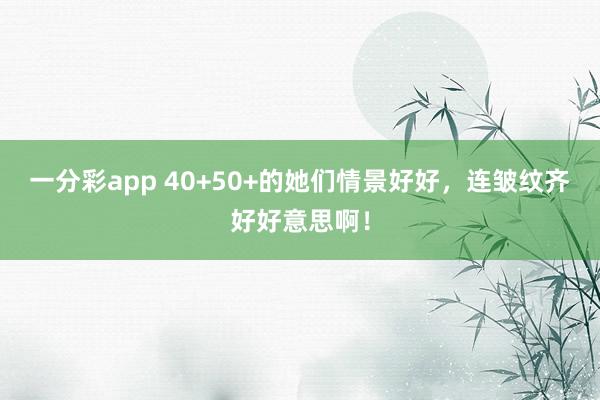 一分彩app 40+50+的她们情景好好，连皱纹齐好好意思啊！